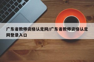 广东省教师资格认定网/广东省教师资格认定网登录入口