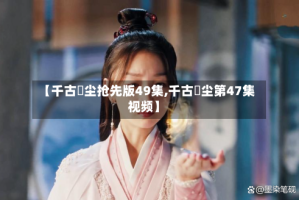 【千古玦尘抢先版49集,千古玦尘第47集视频】