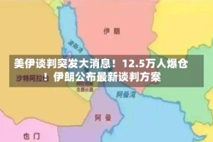 美伊谈判突发大消息！12.5万人爆仓！伊朗公布最新谈判方案