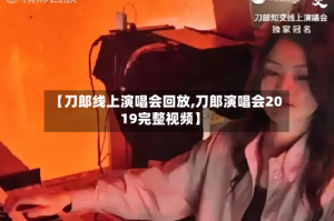 【刀郎线上演唱会回放,刀郎演唱会2019完整视频】