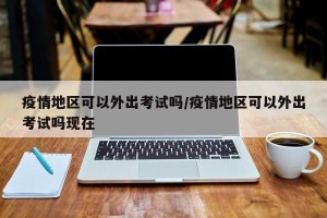 疫情地区可以外出考试吗/疫情地区可以外出考试吗现在