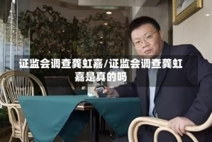 证监会调查龚虹嘉/证监会调查龚虹嘉是真的吗
