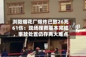 浏阳烟花厂爆炸已致26死61伤：现场搜救基本完成，事故处置仍存两大难点