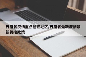 云南省疫情重点管控地区/云南省最新疫情最新管控政策