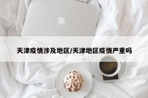 天津疫情涉及地区/天津地区疫情严重吗