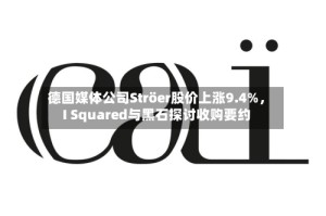 德国媒体公司Ströer股价上涨9.4%，I Squared与黑石探讨收购要约