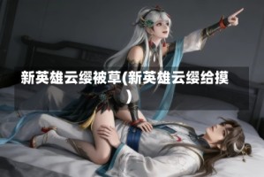 新英雄云缨被草(新英雄云缨给摸)