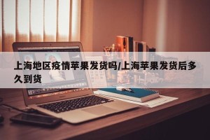 上海地区疫情苹果发货吗/上海苹果发货后多久到货