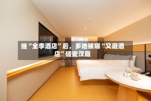 继“全李酒店”后，多地被曝“又庭酒店”碰瓷汉庭
