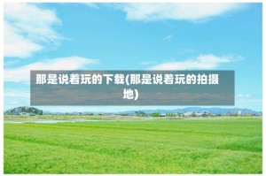 那是说着玩的下载(那是说着玩的拍摄地)