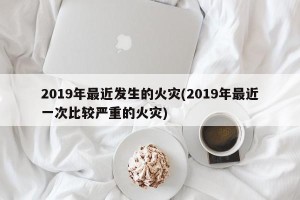 2019年最近发生的火灾(2019年最近一次比较严重的火灾)