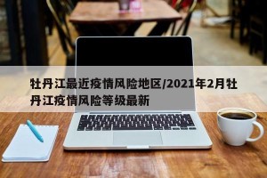 牡丹江最近疫情风险地区/2021年2月牡丹江疫情风险等级最新