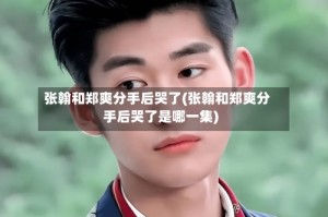 张翰和郑爽分手后哭了(张翰和郑爽分手后哭了是哪一集)