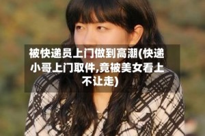 被快递员上门做到高潮(快递小哥上门取件,竟被美女看上不让走)