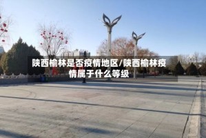 陕西榆林是否疫情地区/陕西榆林疫情属于什么等级
