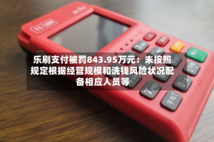 乐刷支付被罚843.95万元：未按照规定根据经营规模和洗钱风险状况配备相应人员等