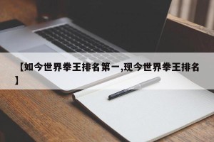 【如今世界拳王排名第一,现今世界拳王排名】