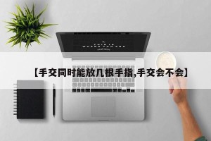 【手交同时能放几根手指,手交会不会】