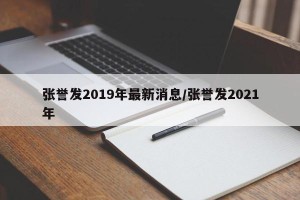 张誉发2019年最新消息/张誉发2021年