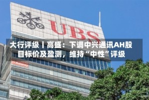 大行评级丨高盛：下调中兴通讯AH股目标价及盈测，维持“中性”评级