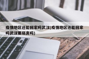 疫情地区还能回家吗武汉(疫情地区还能回家吗武汉要隔离吗)