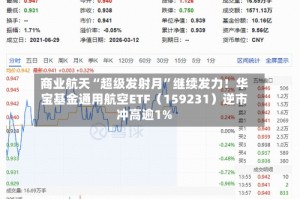商业航天“超级发射月”继续发力！华宝基金通用航空ETF（159231）逆市冲高逾1%