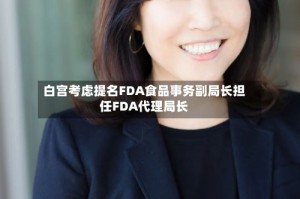 白宫考虑提名FDA食品事务副局长担任FDA代理局长