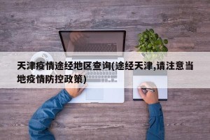 天津疫情途经地区查询(途经天津,请注意当地疫情防控政策)