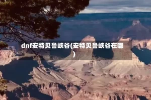 dnf安特贝鲁峡谷(安特贝鲁峡谷在哪)