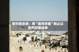 黎巴嫩总统：将“竭尽所能”制止以色列对黎战争