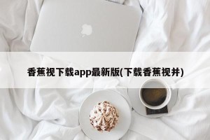 香蕉视下载app最新版(下载香蕉视并)