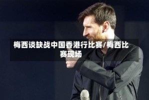 梅西谈缺战中国香港行比赛/梅西比赛现场