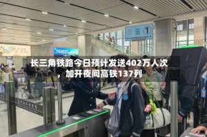 长三角铁路今日预计发送402万人次，加开夜间高铁137列