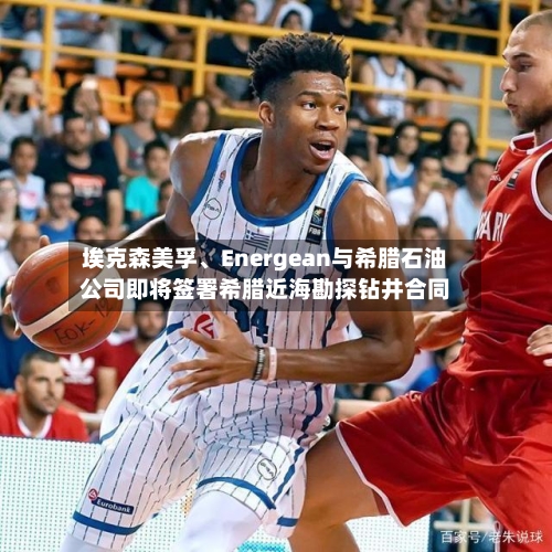 埃克森美孚	、Energean与希腊石油公司即将签署希腊近海勘探钻井合同-第1张图片