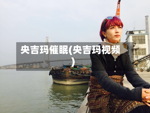 央吉玛催眠(央吉玛视频)-第1张图片