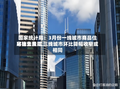 国家统计局:3月份一线城市商品住宅销售费用
环比上涨 二三线城市环比降幅收窄或相同-第3张图片