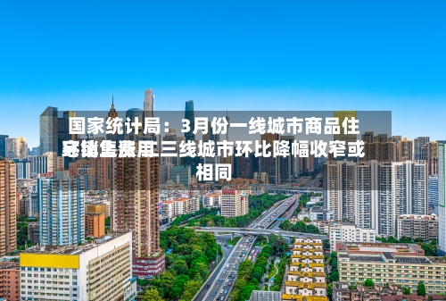 国家统计局:3月份一线城市商品住宅销售费用
环比上涨 二三线城市环比降幅收窄或相同-第2张图片