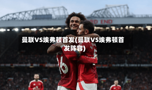 曼联VS埃弗顿首发(曼联VS埃弗顿首发阵容)-第2张图片