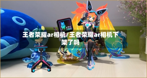 王者荣耀ar相机/王者荣耀ar相机下架了吗-第1张图片