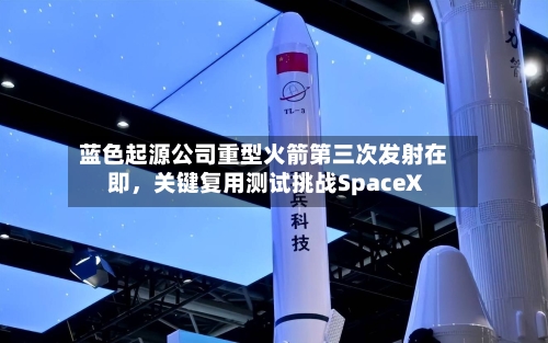 蓝色起源公司重型火箭第三次发射在即，关键复用测试挑战SpaceX-第2张图片
