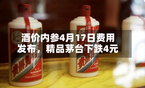 酒价内参4月17日费用发布，精品茅台下跌4元-第1张图片