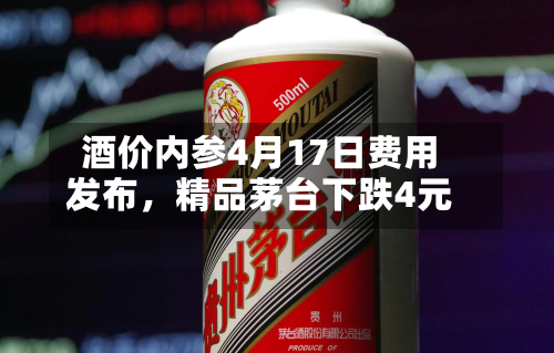 酒价内参4月17日费用发布	，精品茅台下跌4元-第2张图片