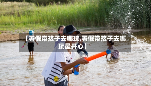 【暑假带孩子去哪玩,暑假带孩子去哪玩最开心】-第1张图片