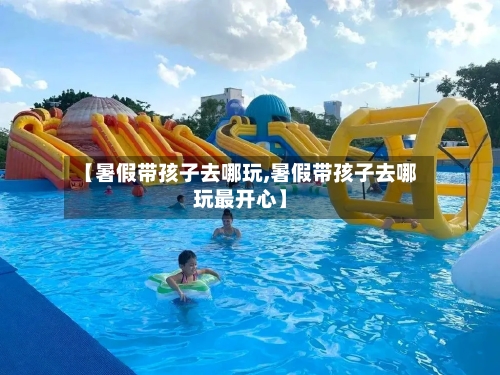 【暑假带孩子去哪玩,暑假带孩子去哪玩最开心】-第3张图片