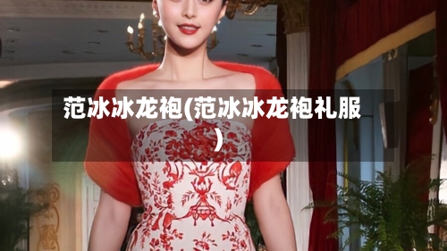范冰冰龙袍(范冰冰龙袍礼服)-第2张图片