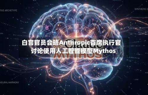 白宫官员会晤Anthropic首席执行官 讨论使用人工智能模型Mythos-第2张图片
