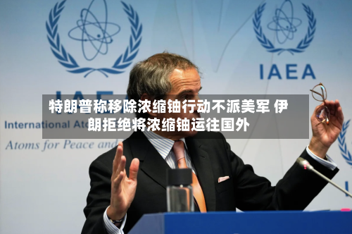 特朗普称移除浓缩铀行动不派美军 伊朗拒绝将浓缩铀运往国外-第3张图片