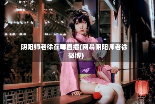阴阳师老徐在哪直播(网易阴阳师老徐微博)-第2张图片