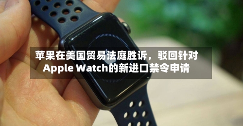 苹果在美国贸易法庭胜诉，驳回针对Apple Watch的新进口禁令申请-第3张图片