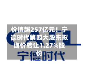 价值超257亿元！宁德时代第四大股东拟询价转让1.27%股份-第1张图片